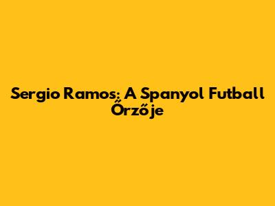 Sergio Ramos: A Spanyol Futball Őrzője