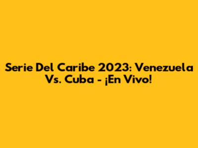 Serie Del Caribe 2023: Venezuela Vs. Cuba - ¡En Vivo!