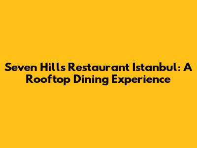 Seven Hills Restaurant Istanbul: A Rooftop Dining Experience