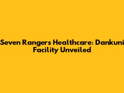 Seven Rangers Healthcare: Dankuni Facility Unveiled