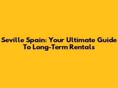 Seville Spain: Your Ultimate Guide To Long-Term Rentals