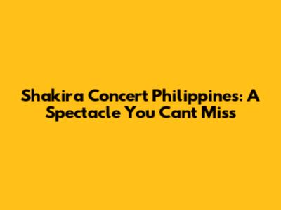Shakira Concert Philippines: A Spectacle You Can't Miss