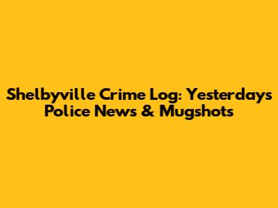 Shelbyville Crime Log: Yesterday's Police News & Mugshots