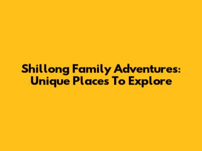 Shillong Family Adventures: Unique Places To Explore