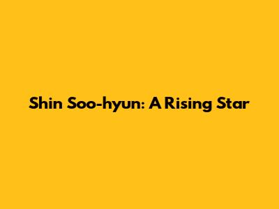 Shin Soo-hyun: A Rising Star