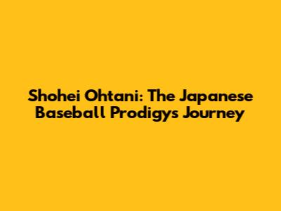 Shohei Ohtani: The Japanese Baseball Prodigy's Journey