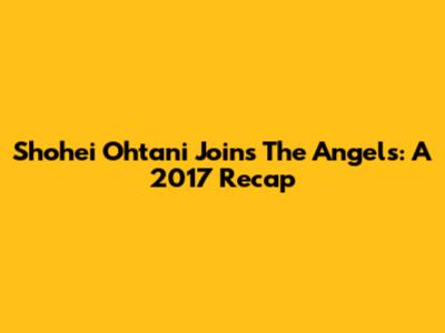 Shohei Ohtani Joins The Angels: A 2017 Recap