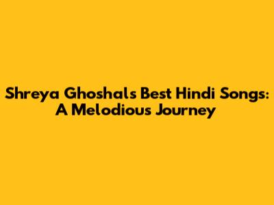 Shreya Ghoshal's Best Hindi Songs: A Melodious Journey