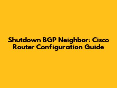 Shutdown BGP Neighbor: Cisco Router Configuration Guide