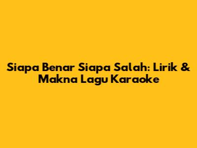 Siapa Benar Siapa Salah: Lirik & Makna Lagu Karaoke