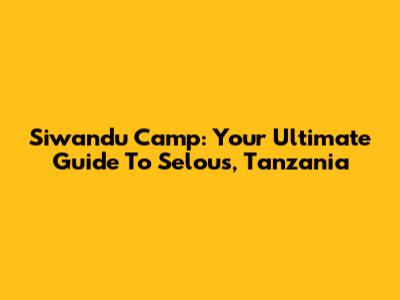 Siwandu Camp: Your Ultimate Guide To Selous, Tanzania