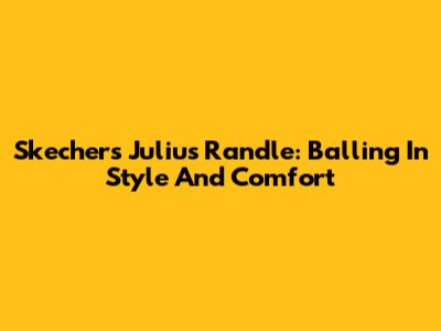 Skechers Julius Randle: Balling In Style And Comfort