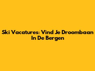 Ski Vacatures: Vind Je Droombaan In De Bergen