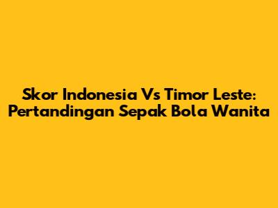 Skor Indonesia Vs Timor Leste: Pertandingan Sepak Bola Wanita