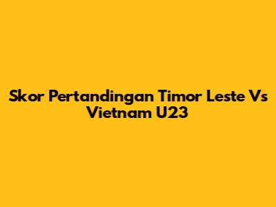 Skor Pertandingan Timor Leste Vs Vietnam U23