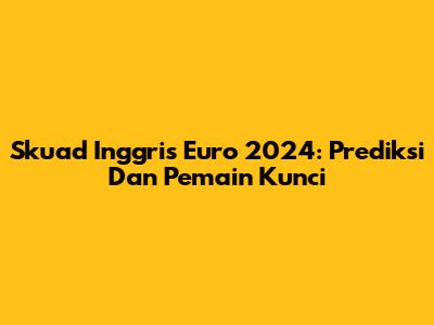 Skuad Inggris Euro 2024: Prediksi Dan Pemain Kunci