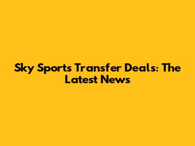 Sky Sports Transfer Deals: The Latest News