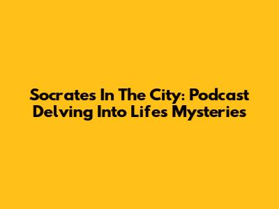 Socrates In The City: Podcast Delving Into Life's Mysteries