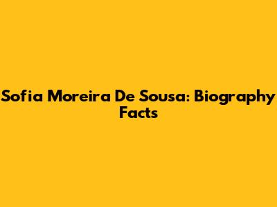 Sofia Moreira De Sousa: Biography Facts