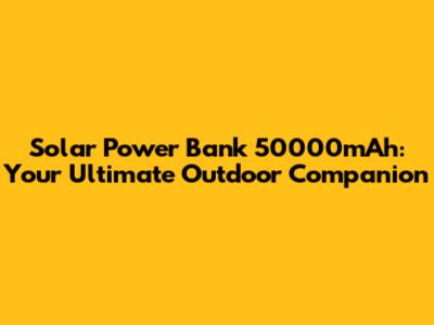 Solar Power Bank 50000mAh: Your Ultimate Outdoor Companion