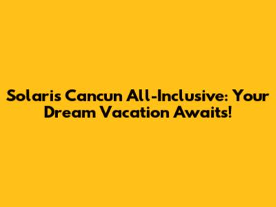 Solaris Cancun All-Inclusive: Your Dream Vacation Awaits!