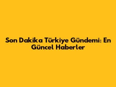 Son Dakika Türkiye Gündemi: En Güncel Haberler