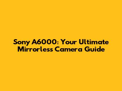 Sony A6000: Your Ultimate Mirrorless Camera Guide