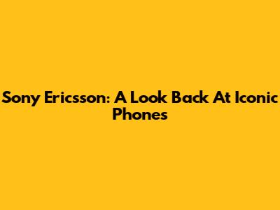 Sony Ericsson: A Look Back At Iconic Phones