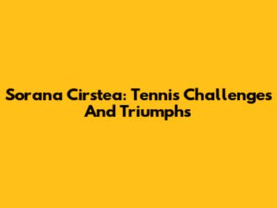 Sorana Cirstea: Tennis Challenges And Triumphs