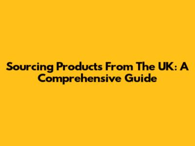 Sourcing Products From The UK: A Comprehensive Guide