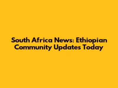 South Africa News: Ethiopian Community Updates Today