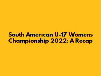 South American U-17 Women's Championship 2022: A Recap