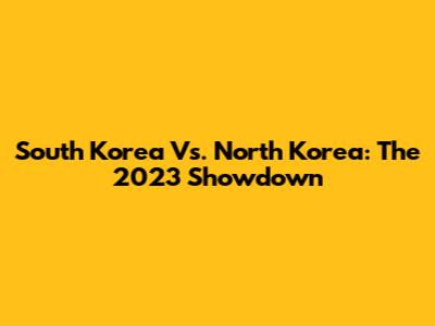 South Korea Vs. North Korea: The 2023 Showdown