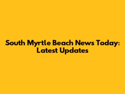 South Myrtle Beach News Today: Latest Updates