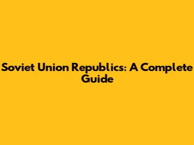 Soviet Union Republics: A Complete Guide