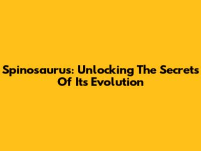 Spinosaurus: Unlocking The Secrets Of Its Evolution