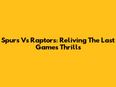 Spurs Vs Raptors: Reliving The Last Game's Thrills