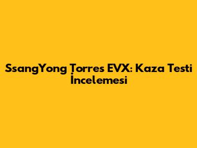 SsangYong Torres EVX: Kaza Testi İncelemesi