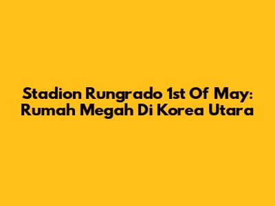 Stadion Rungrado 1st Of May: Rumah Megah Di Korea Utara