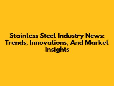 Stainless Steel Industry News: Trends, Innovations, And Market Insights