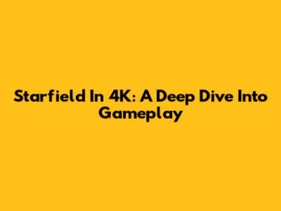 Starfield In 4K: A Deep Dive Into Gameplay