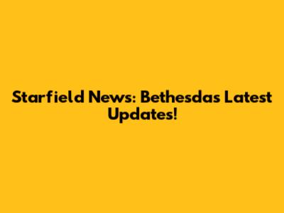 Starfield News: Bethesda's Latest Updates!