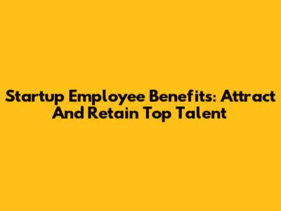 Startup Employee Benefits: Attract And Retain Top Talent