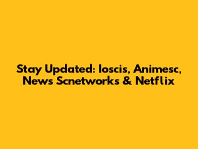 Stay Updated: Ioscis, Animesc, News Scnetworks & Netflix