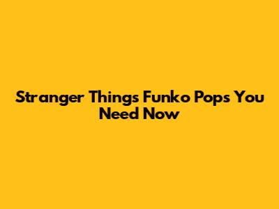 Stranger Things Funko Pops You Need Now