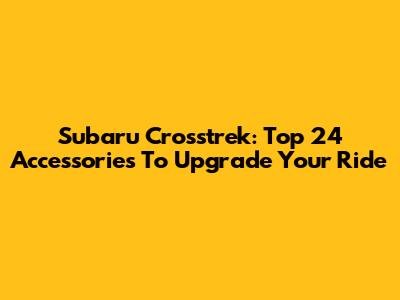 Subaru Crosstrek: Top 24 Accessories To Upgrade Your Ride