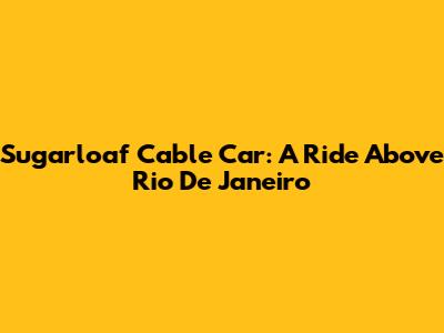 Sugarloaf Cable Car: A Ride Above Rio De Janeiro