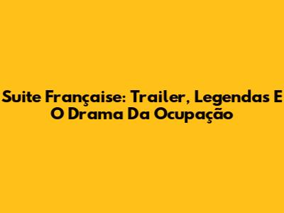 Suite Française: Trailer, Legendas E O Drama Da Ocupação