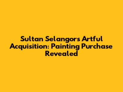 Sultan Selangor's Artful Acquisition: Painting Purchase Revealed