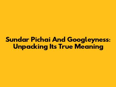 Sundar Pichai And Googleyness: Unpacking Its True Meaning